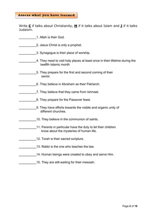 Page 2 of 16
Write C if talks about Christianity, M if it talks about Islam and J if it talks
Judaism.
__________1. Allah is their God.
__________2. Jesus Christ is only a prophet.
__________3. Synagogue is their place of worship.
__________4. They need to visit holy places at least once in their lifetime during the
twelfth Islamic month
__________5. They prepare for the first and second coming of their
savior.
__________6. They believe in Abraham as their Patriarch.
__________7. They believe that they came from Ishmael.
__________8. They prepare for the Passover feast.
__________9. They have efforts towards the visible and organic unity of
different churches.
__________10. They believe in the communion of saints.
__________11. Parents in particular have the duty to let their children
know about the mysteries of human life.
__________12. Torah is their sacred scripture.
__________13. Rabbi is the one who teaches the law.
__________14. Human beings were created to obey and serve Him.
__________15. They are still waiting for their messiah.
 