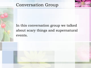 Conversation Group In this conversation group we talked  about scary things and supernatural  events.   