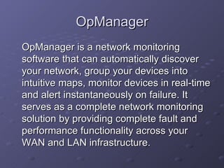 OpManager OpManager is a network monitoring software that can automatically discover your network, group your devices into intuitive maps, monitor devices in real-time and alert instantaneously on failure. It serves as a complete network monitoring solution by providing complete fault and performance functionality across your WAN and LAN infrastructure. 