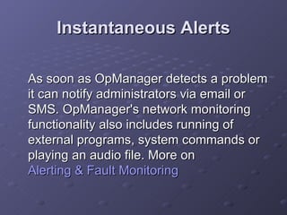Instantaneous Alerts As soon as OpManager detects a problem it can notify administrators via email or SMS. OpManager's network monitoring functionality also includes running of external programs, system commands or playing an audio file. More on  Alerting & Fault Monitoring 