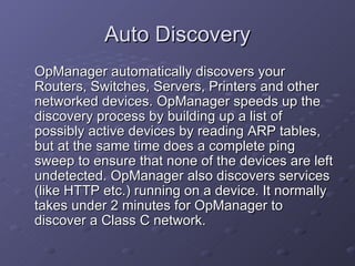 Auto Discovery OpManager automatically discovers your Routers, Switches, Servers, Printers and other networked devices. OpManager speeds up the discovery process by building up a list of possibly active devices by reading ARP tables, but at the same time does a complete ping sweep to ensure that none of the devices are left undetected. OpManager also discovers services (like HTTP etc.) running on a device. It normally takes under 2 minutes for OpManager to discover a Class C network. 