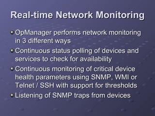 Real-time Network Monitoring OpManager performs network monitoring in 3 different ways Continuous status polling of devices and services to check for availability  Continuous monitoring of critical device health parameters using SNMP, WMI or Telnet / SSH with support for thresholds  Listening of SNMP traps from devices  