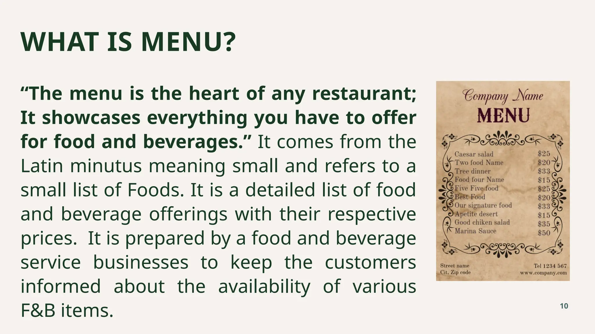 “The menu is the heart of any restaurant;
It showcases everything you have to offer
for food and beverages.” It comes from the
Latin minutus meaning small and refers to a
small list of Foods. It is a detailed list of food
and beverage offerings with their respective
prices. It is prepared by a food and beverage
service businesses to keep the customers
informed about the availability of various
F&B items.
WHAT IS MENU?
10
 