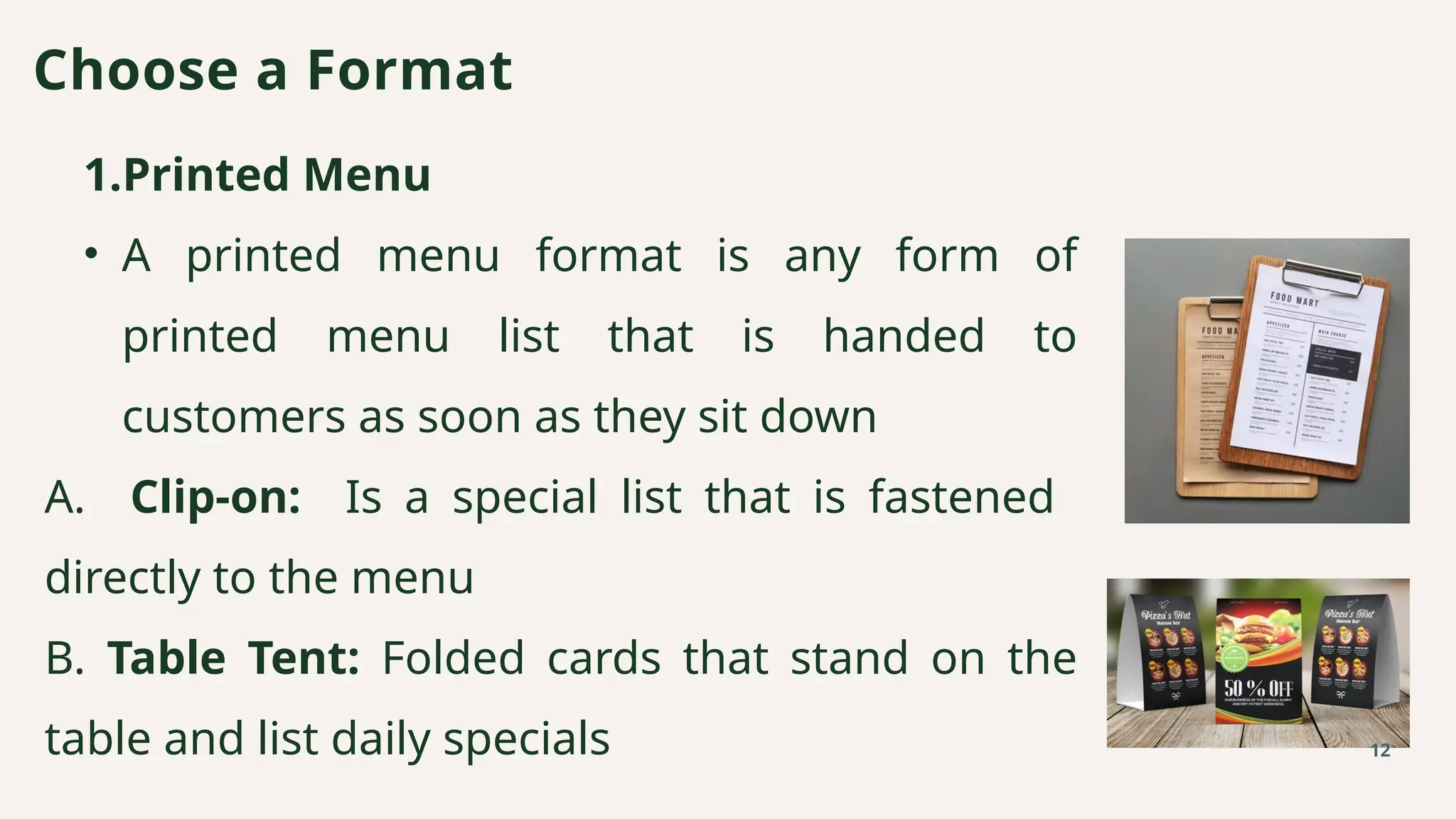 1.Printed Menu
• A printed menu format is any form of
printed menu list that is handed to
customers as soon as they sit down
A. Clip-on: Is a special list that is fastened
directly to the menu
B. Table Tent: Folded cards that stand on the
table and list daily specials
Choose a Format
12
 