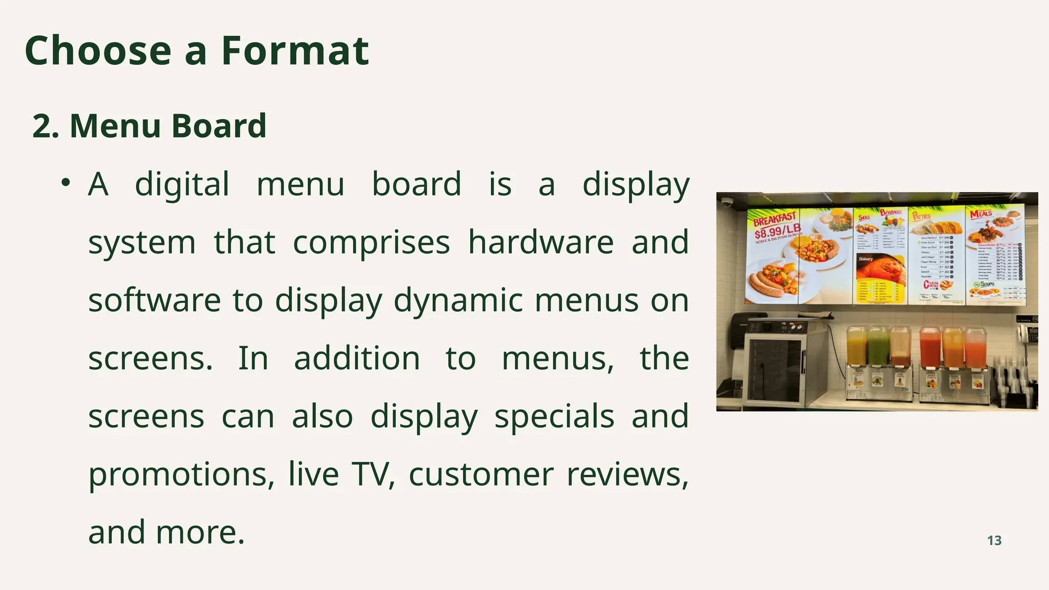 2. Menu Board
• A digital menu board is a display
system that comprises hardware and
software to display dynamic menus on
screens. In addition to menus, the
screens can also display specials and
promotions, live TV, customer reviews,
and more.
Choose a Format
13
 