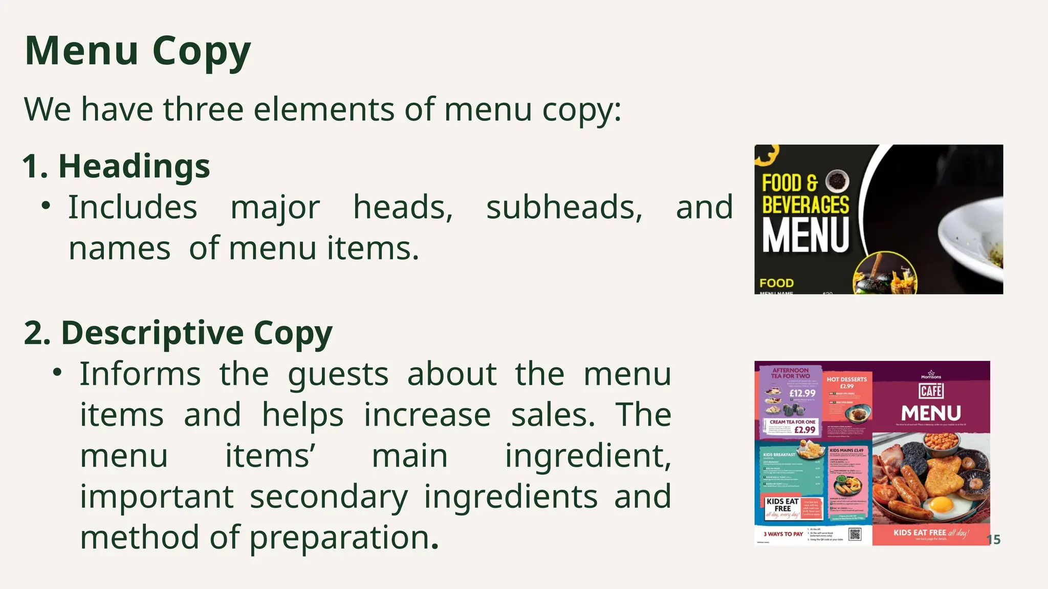 We have three elements of menu copy:
Menu Copy
15
1. Headings
• Includes major heads, subheads, and
names of menu items.
2. Descriptive Copy
• Informs the guests about the menu
items and helps increase sales. The
menu items’ main ingredient,
important secondary ingredients and
method of preparation.
 
