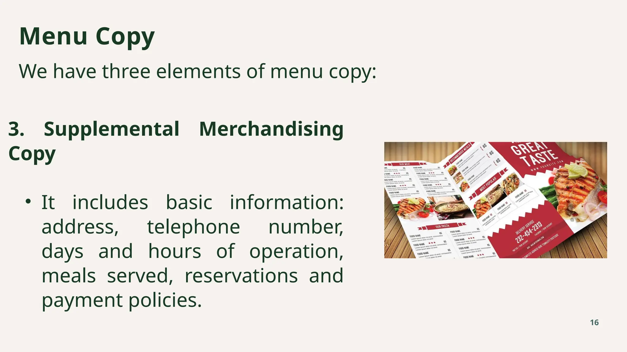 We have three elements of menu copy:
Menu Copy
16
3. Supplemental Merchandising
Copy
• It includes basic information:
address, telephone number,
days and hours of operation,
meals served, reservations and
payment policies.
 