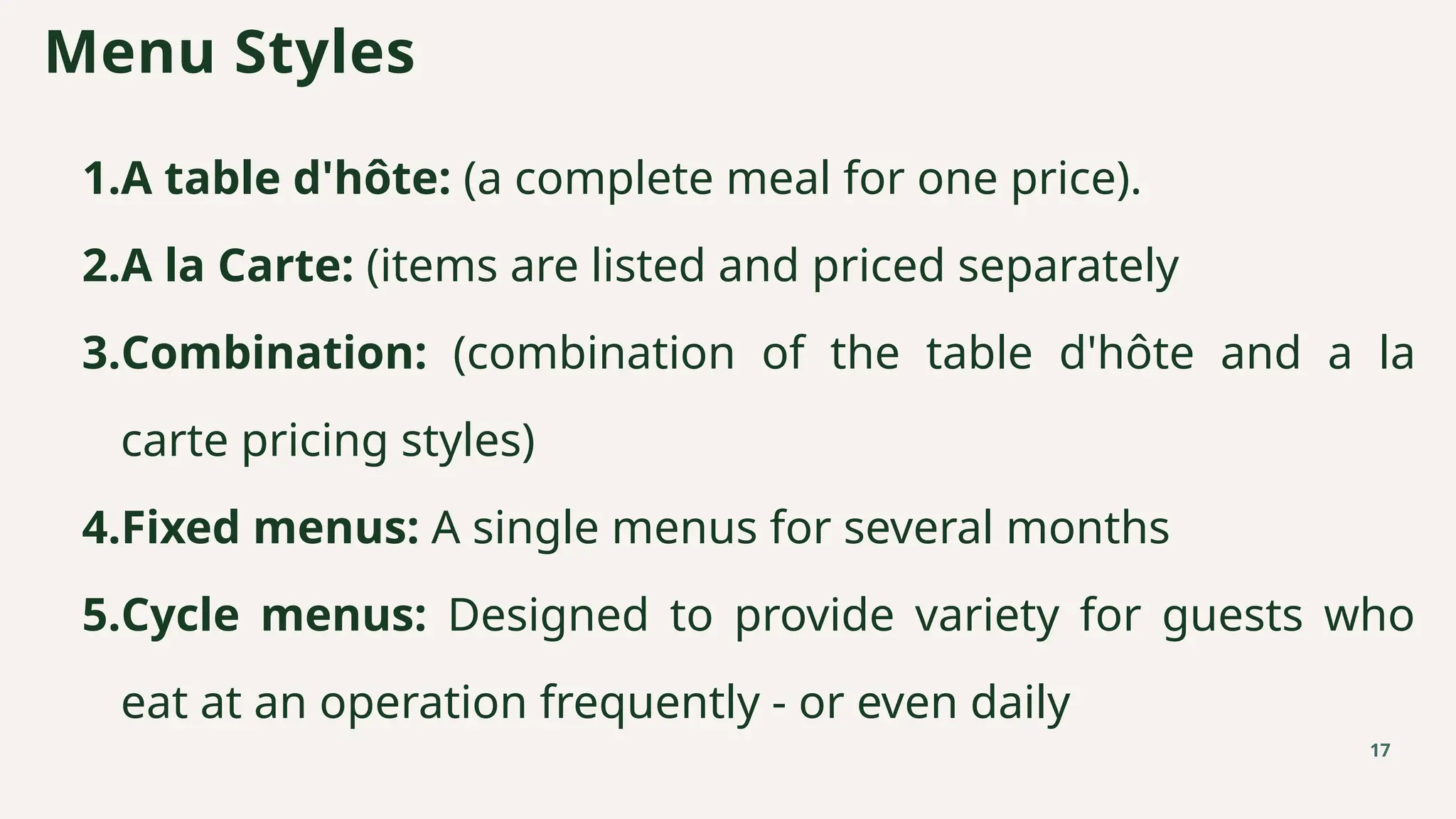 1.A table d'hôte: (a complete meal for one price).
2.A la Carte: (items are listed and priced separately
3.Combination: (combination of the table d'hôte and a la
carte pricing styles)
4.Fixed menus: A single menus for several months
5.Cycle menus: Designed to provide variety for guests who
eat at an operation frequently - or even daily
Menu Styles
17
 