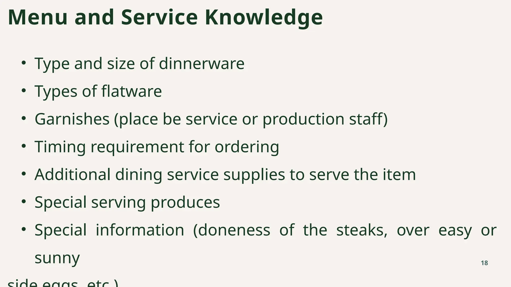 • Type and size of dinnerware
• Types of flatware
• Garnishes (place be service or production staff)
• Timing requirement for ordering
• Additional dining service supplies to serve the item
• Special serving produces
• Special information (doneness of the steaks, over easy or
sunny
Menu and Service Knowledge
18
 