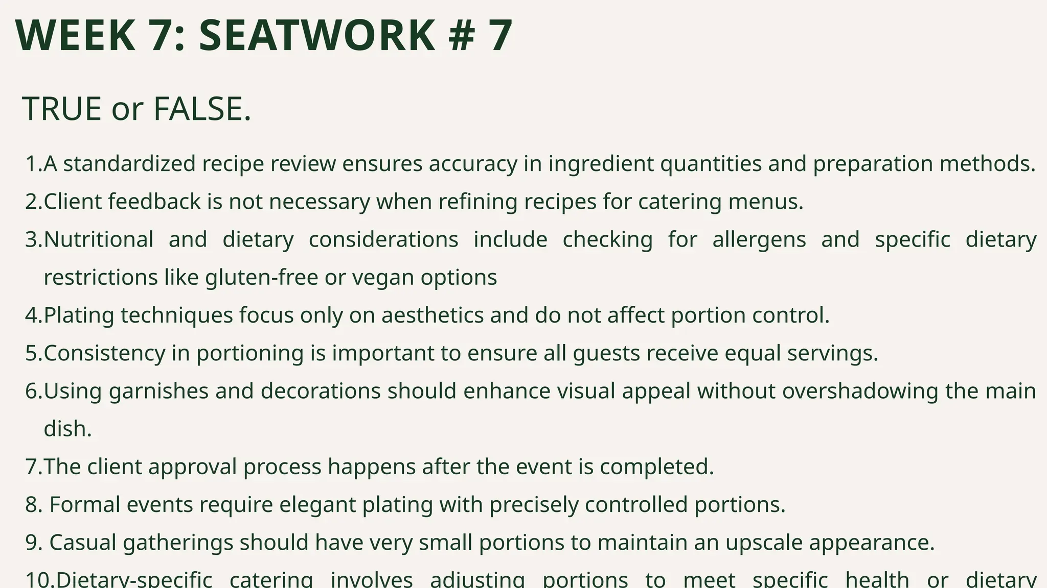 TRUE or FALSE.
WEEK 7: SEATWORK # 7
1.A standardized recipe review ensures accuracy in ingredient quantities and preparation methods.
2.Client feedback is not necessary when refining recipes for catering menus.
3.Nutritional and dietary considerations include checking for allergens and specific dietary
restrictions like gluten-free or vegan options
4.Plating techniques focus only on aesthetics and do not affect portion control.
5.Consistency in portioning is important to ensure all guests receive equal servings.
6.Using garnishes and decorations should enhance visual appeal without overshadowing the main
dish.
7.The client approval process happens after the event is completed.
8. Formal events require elegant plating with precisely controlled portions.
9. Casual gatherings should have very small portions to maintain an upscale appearance.
10.Dietary-specific catering involves adjusting portions to meet specific health or dietary
 