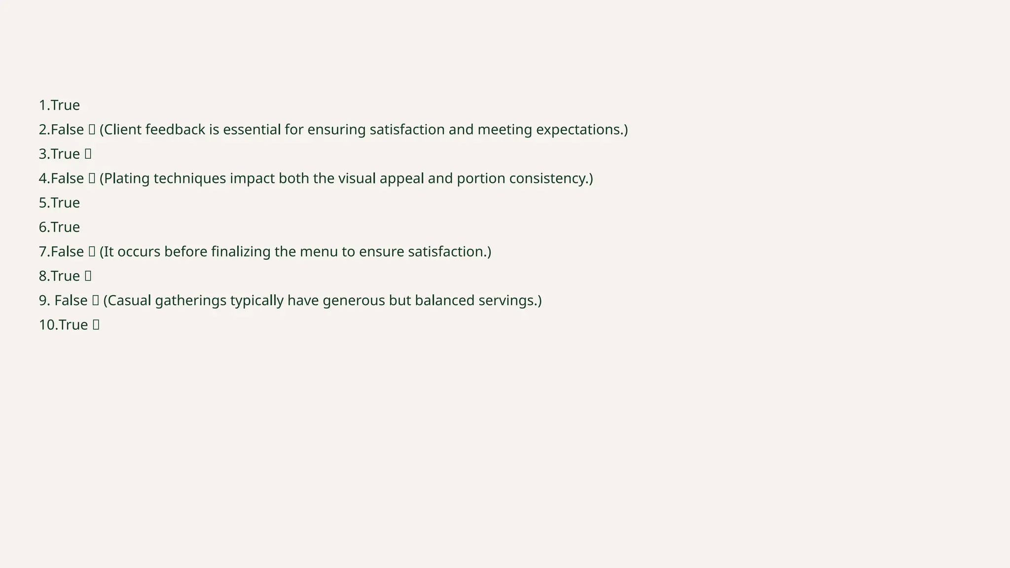 1.True
2.False ❌ (Client feedback is essential for ensuring satisfaction and meeting expectations.)
3.True ✅
4.False ❌ (Plating techniques impact both the visual appeal and portion consistency.)
5.True
6.True
7.False ❌ (It occurs before finalizing the menu to ensure satisfaction.)
8.True ✅
9. False ❌ (Casual gatherings typically have generous but balanced servings.)
10.True ✅
 