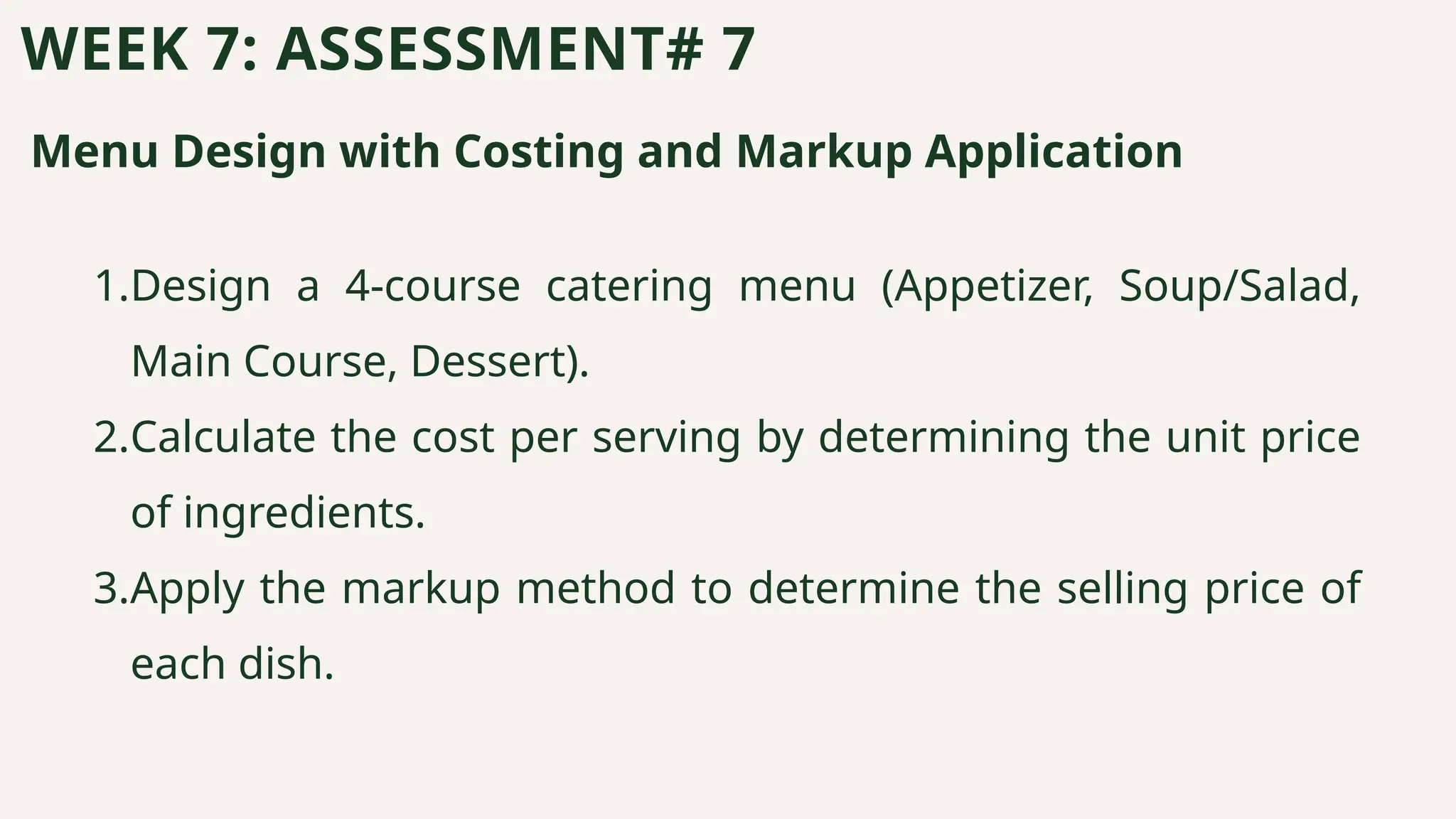 Menu Design with Costing and Markup Application
WEEK 7: ASSESSMENT# 7
1.Design a 4-course catering menu (Appetizer, Soup/Salad,
Main Course, Dessert).
2.Calculate the cost per serving by determining the unit price
of ingredients.
3.Apply the markup method to determine the selling price of
each dish.
 