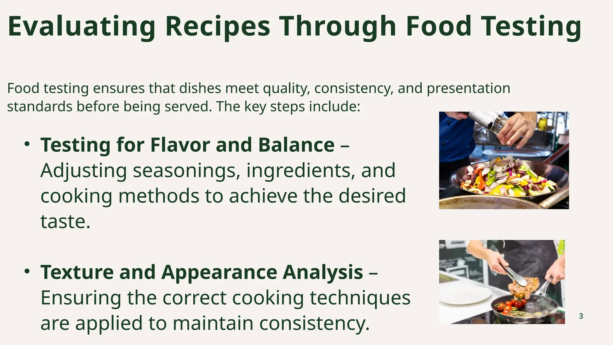 Evaluating Recipes Through Food Testing
Food testing ensures that dishes meet quality, consistency, and presentation
standards before being served. The key steps include:
3
• Testing for Flavor and Balance –
Adjusting seasonings, ingredients, and
cooking methods to achieve the desired
taste.
• Texture and Appearance Analysis –
Ensuring the correct cooking techniques
are applied to maintain consistency.
 