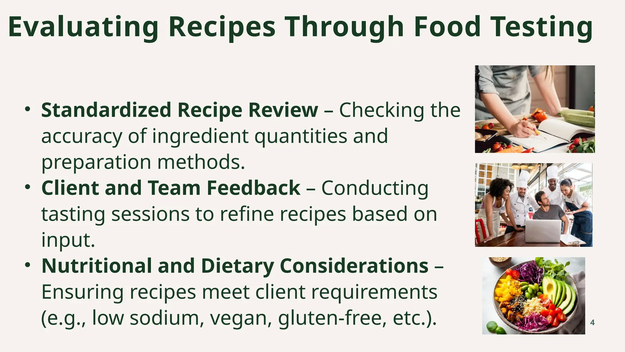 • Standardized Recipe Review – Checking the
accuracy of ingredient quantities and
preparation methods.
• Client and Team Feedback – Conducting
tasting sessions to refine recipes based on
input.
• Nutritional and Dietary Considerations –
Ensuring recipes meet client requirements
(e.g., low sodium, vegan, gluten-free, etc.).
Evaluating Recipes Through Food Testing
4
 