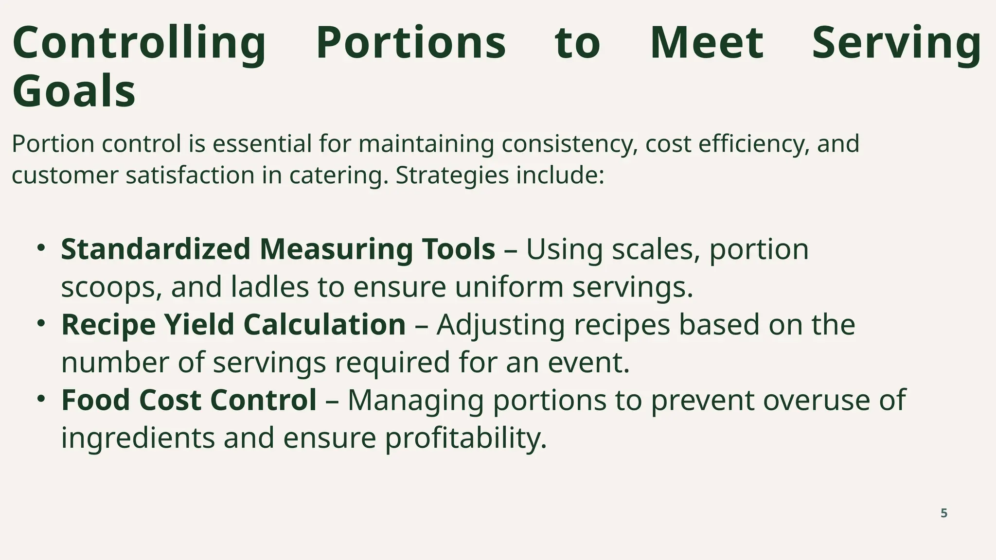 Controlling Portions to Meet Serving
Goals
5
Portion control is essential for maintaining consistency, cost efficiency, and
customer satisfaction in catering. Strategies include:
• Standardized Measuring Tools – Using scales, portion
scoops, and ladles to ensure uniform servings.
• Recipe Yield Calculation – Adjusting recipes based on the
number of servings required for an event.
• Food Cost Control – Managing portions to prevent overuse of
ingredients and ensure profitability.
 