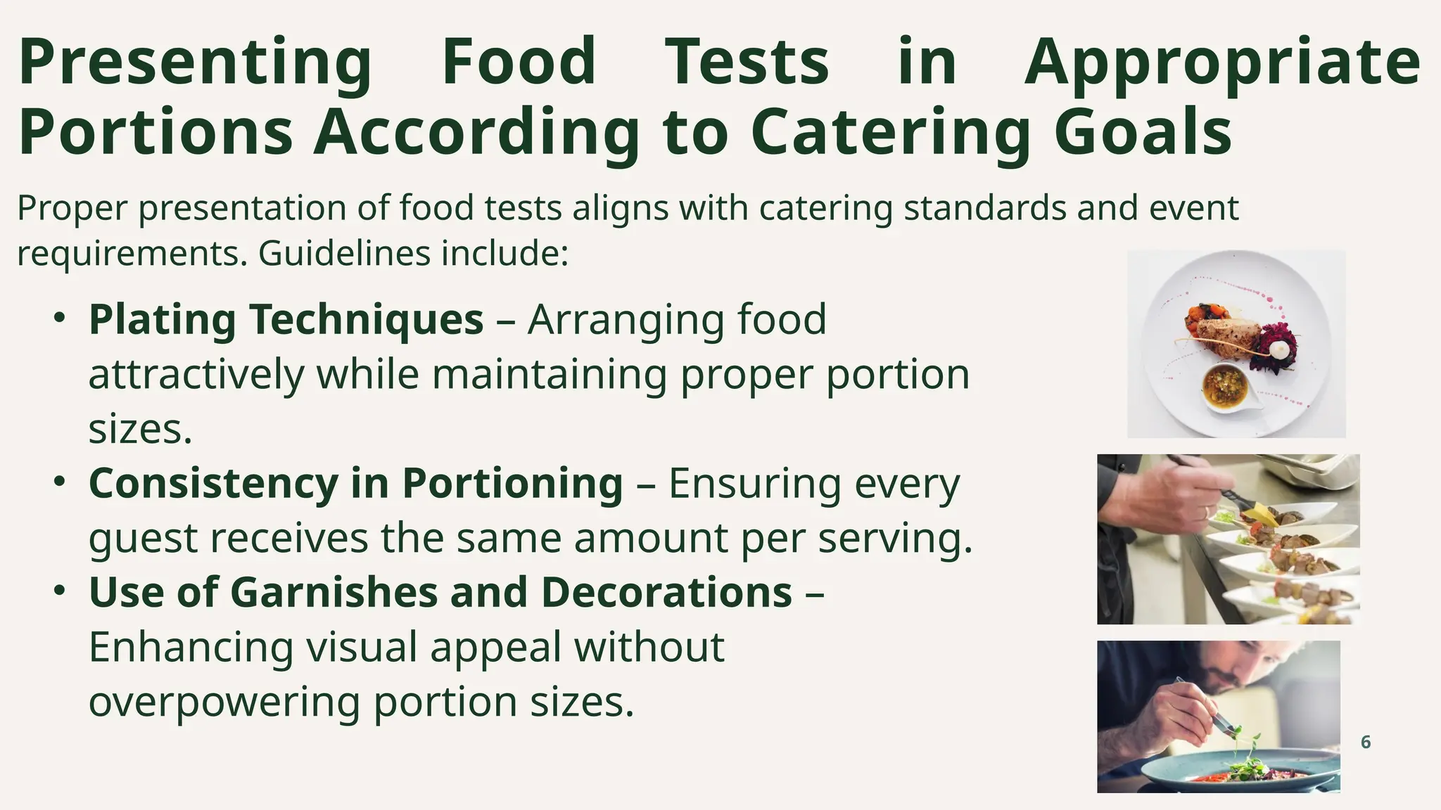 Proper presentation of food tests aligns with catering standards and event
requirements. Guidelines include:
• Plating Techniques – Arranging food
attractively while maintaining proper portion
sizes.
• Consistency in Portioning – Ensuring every
guest receives the same amount per serving.
• Use of Garnishes and Decorations –
Enhancing visual appeal without
overpowering portion sizes.
Presenting Food Tests in Appropriate
Portions According to Catering Goals
6
 