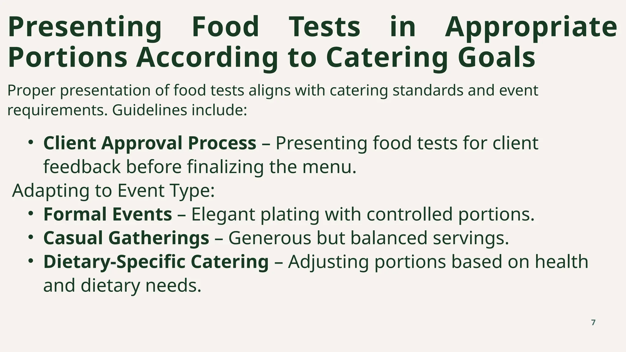 Proper presentation of food tests aligns with catering standards and event
requirements. Guidelines include:
• Client Approval Process – Presenting food tests for client
feedback before finalizing the menu.
Adapting to Event Type:
• Formal Events – Elegant plating with controlled portions.
• Casual Gatherings – Generous but balanced servings.
• Dietary-Specific Catering – Adjusting portions based on health
and dietary needs.
Presenting Food Tests in Appropriate
Portions According to Catering Goals
7
 