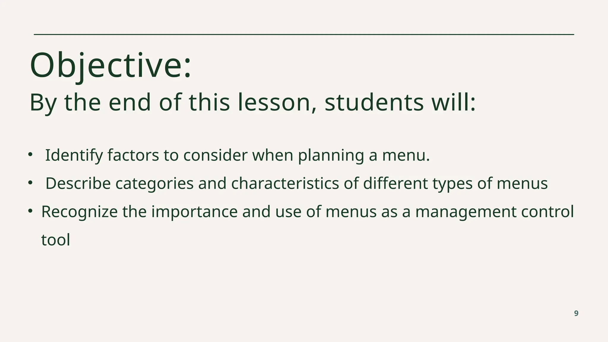 Objective:
By the end of this lesson, students will:
• Identify factors to consider when planning a menu.
• Describe categories and characteristics of different types of menus
• Recognize the importance and use of menus as a management control
tool
9
 