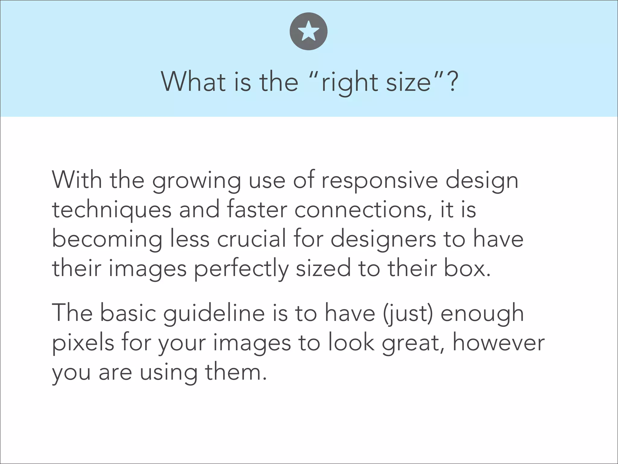 What is the “right size”?


With the growing use of responsive design
techniques and faster connections, it is
becoming less crucial for designers to have
their images perfectly sized to their box.
The basic guideline is to have (just) enough
pixels for your images to look great, however
you are using them.
 