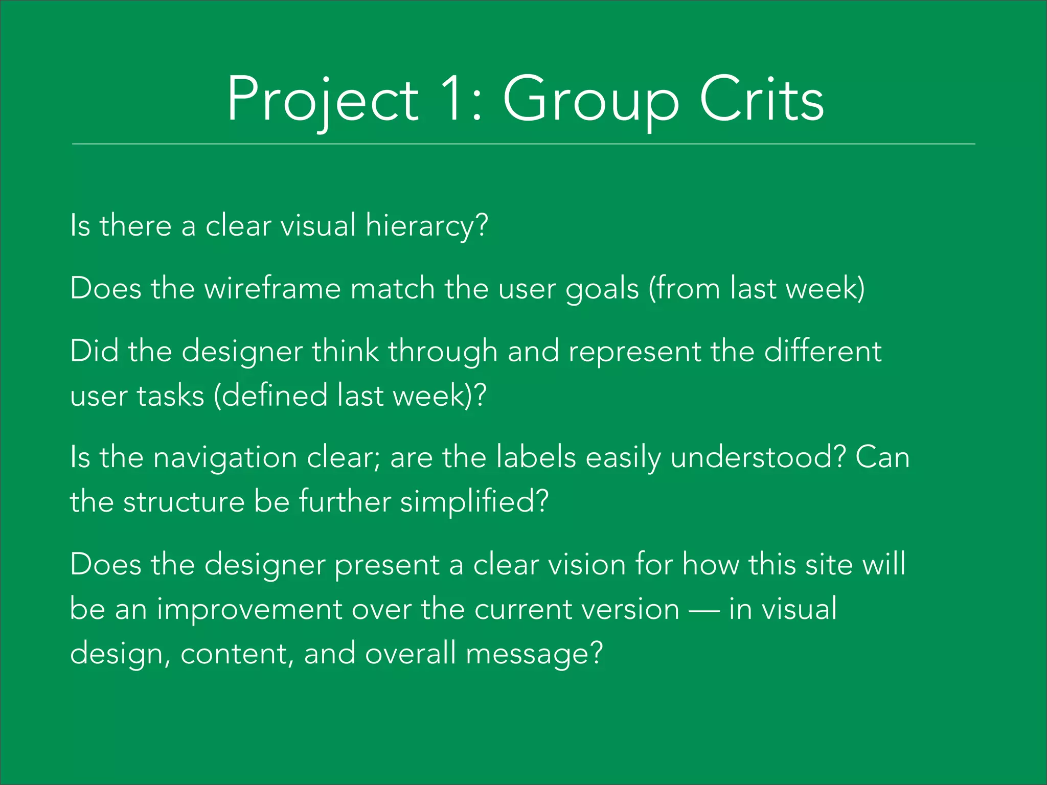 Project 1: Group Crits
Is there a clear visual hierarcy?

Does the wireframe match the user goals (from last week)

Did the designer think through and represent the different
user tasks (defined last week)?
Is the navigation clear; are the labels easily understood? Can
the structure be further simplified?

Does the designer present a clear vision for how this site will
be an improvement over the current version — in visual
design, content, and overall message?
 