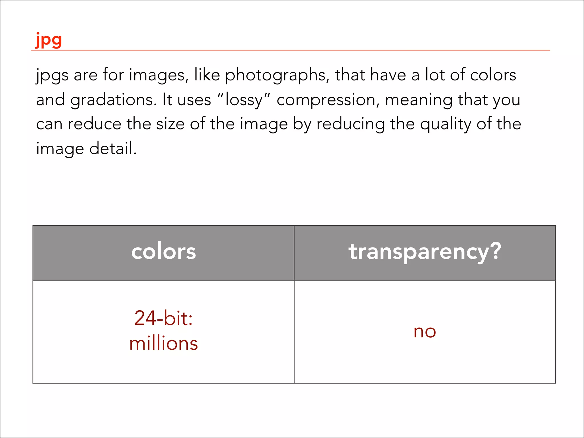 jpg

jpgs are for images, like photographs, that have a lot of colors
and gradations. It uses “lossy” compression, meaning that you
can reduce the size of the image by reducing the quality of the
image detail.




            colors                       transparency?

            24-bit:
                                                 no
            millions
 
