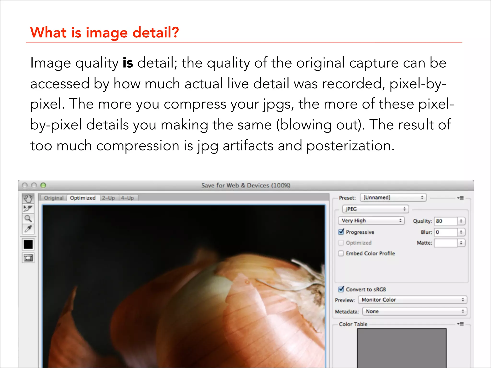 What is image detail?

Image quality is detail; the quality of the original capture can be
accessed by how much actual live detail was recorded, pixel-by-
pixel. The more you compress your jpgs, the more of these pixel-
by-pixel details you making the same (blowing out). The result of
too much compression is jpg artifacts and posterization.
 