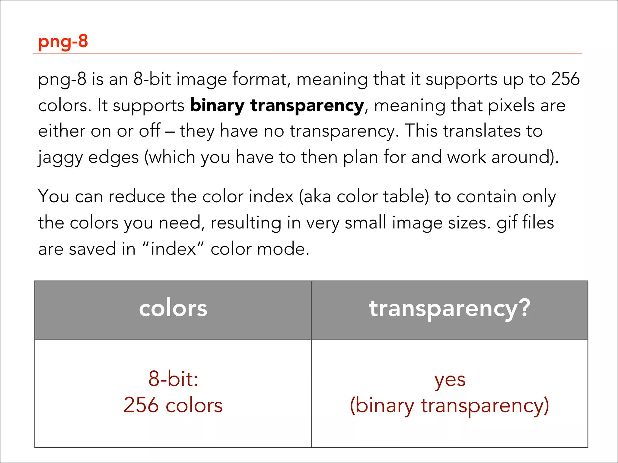 png-8

png-8 is an 8-bit image format, meaning that it supports up to 256
colors. It supports binary transparency, meaning that pixels are
either on or off – they have no transparency. This translates to
jaggy edges (which you have to then plan for and work around).

You can reduce the color index (aka color table) to contain only
the colors you need, resulting in very small image sizes. gif files
are saved in “index” color mode.


             colors                       transparency?

             8-bit:                               yes
           256 colors                   (binary transparency)
 
