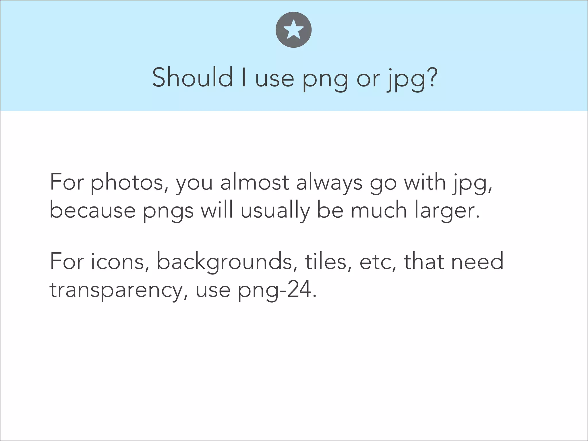 Should I use png or jpg?


For photos, you almost always go with jpg,
because pngs will usually be much larger.

For icons, backgrounds, tiles, etc, that need
transparency, use png-24.
 
