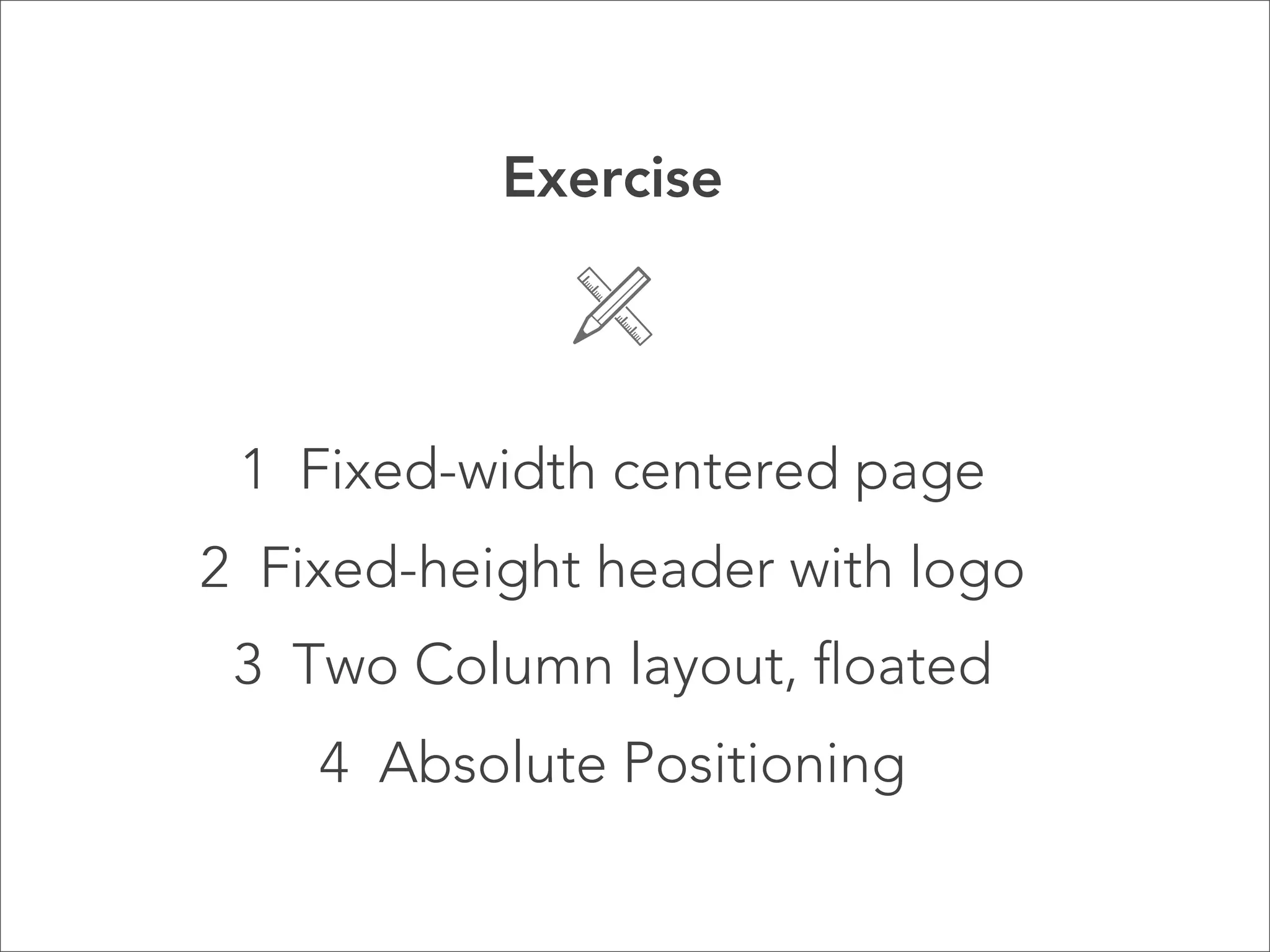 Exercise




 1 Fixed-width centered page
2 Fixed-height header with logo
 3 Two Column layout, floated
    4 Absolute Positioning
 