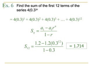 Ex. 6 Find the sum of the first 12 terms of the
series 4(0.3)n
= 4(0.3)1 + 4(0.3)2 + 4(0.3)3 + … + 4(0.3)12
r
r
a
a
S
n
n



1
1
1
3
.
0
1
)
3
.
0
(
2
.
1
2
.
1 12
12



S = 1.714
 