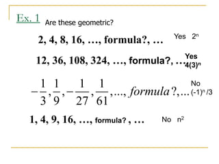 2, 4, 8, 16, …, formula?, …
Ex. 1
12, 36, 108, 324, …, formula?, …
1, 4, 9, 16, …, formula? , …
Are these geometric?
1 1 1 1
, , , ,..., ?,...
3 9 27 61
formula
 
Yes 2n
Yes
4(3)n
No n2
No
(-1)n /3
 