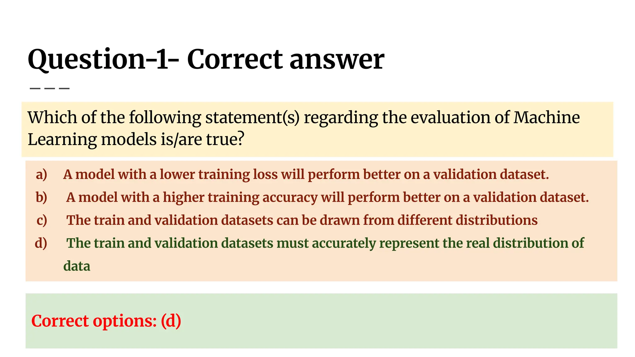 Question-1- Correct answer
Which of the following statement(s) regarding the evaluation of Machine
Learning models is/are true?
a) A model with a lower training loss will perform better on a validation dataset.
b) A model with a higher training accuracy will perform better on a validation dataset.
c) The train and validation datasets can be drawn from different distributions
d) The train and validation datasets must accurately represent the real distribution of
data
Correct options: (d)
 