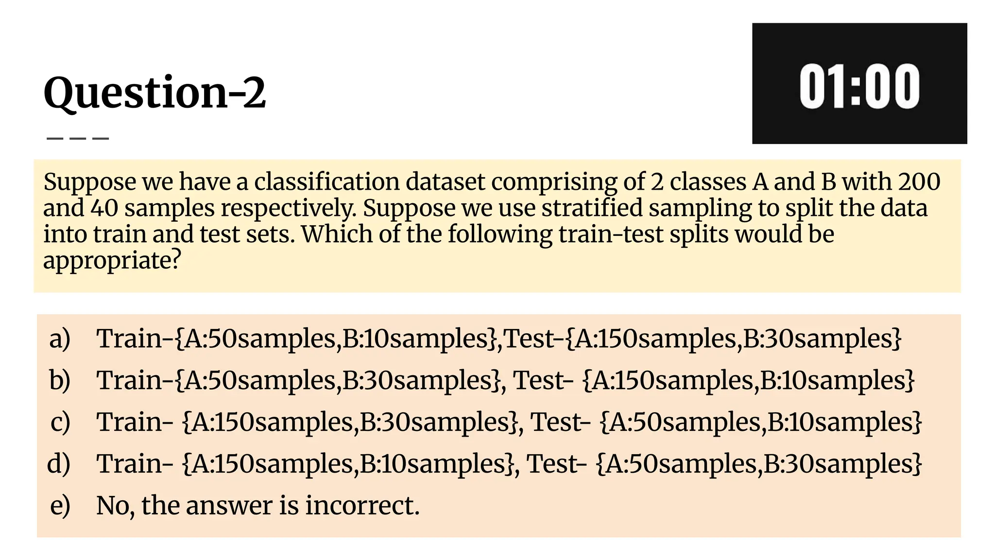 Question-2
Suppose we have a classiﬁcation dataset comprising of 2 classes A and B with 200
and 40 samples respectively. Suppose we use stratiﬁed sampling to split the data
into train and test sets. Which of the following train-test splits would be
appropriate?
a) Train-{A:50samples,B:10samples},Test-{A:150samples,B:30samples}
b) Train-{A:50samples,B:30samples}, Test- {A:150samples,B:10samples}
c) Train- {A:150samples,B:30samples}, Test- {A:50samples,B:10samples}
d) Train- {A:150samples,B:10samples}, Test- {A:50samples,B:30samples}
e) No, the answer is incorrect.
 