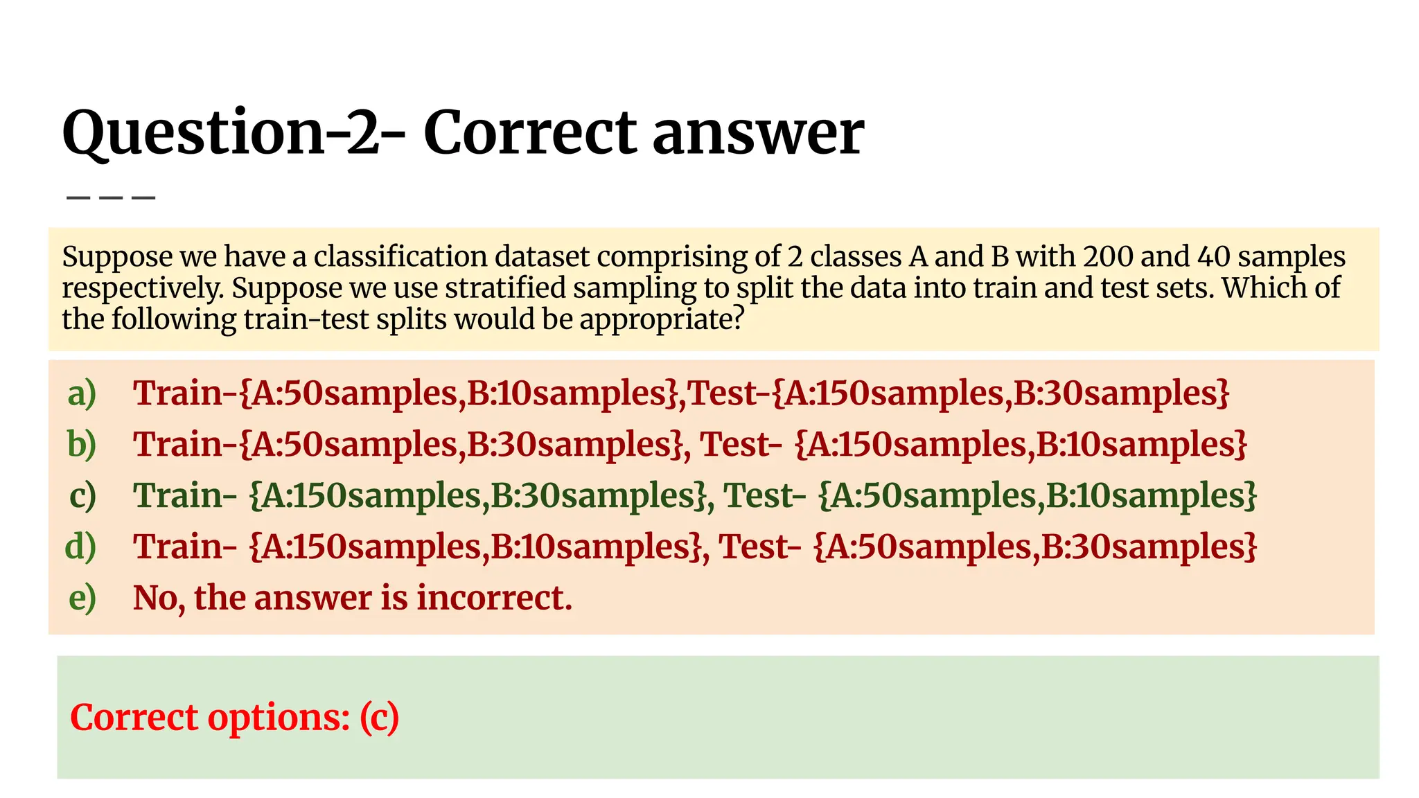 Question-2- Correct answer
Suppose we have a classiﬁcation dataset comprising of 2 classes A and B with 200 and 40 samples
respectively. Suppose we use stratiﬁed sampling to split the data into train and test sets. Which of
the following train-test splits would be appropriate?
a) Train-{A:50samples,B:10samples},Test-{A:150samples,B:30samples}
b) Train-{A:50samples,B:30samples}, Test- {A:150samples,B:10samples}
c) Train- {A:150samples,B:30samples}, Test- {A:50samples,B:10samples}
d) Train- {A:150samples,B:10samples}, Test- {A:50samples,B:30samples}
e) No, the answer is incorrect.
Correct options: (c)
 