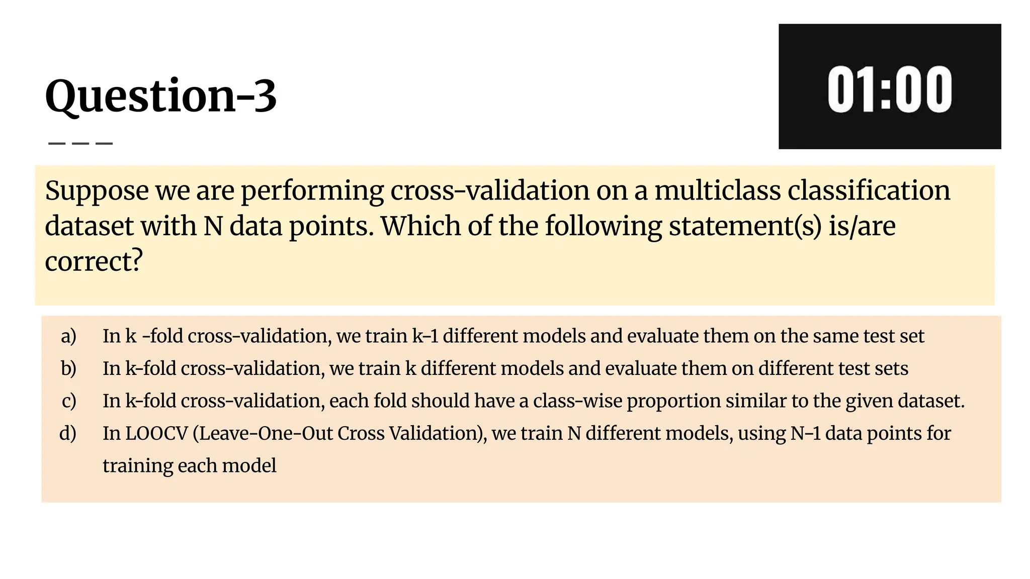 Question-3
Suppose we are performing cross-validation on a multiclass classiﬁcation
dataset with N data points. Which of the following statement(s) is/are
correct?
a) In k -fold cross-validation, we train k−1 different models and evaluate them on the same test set
b) In k-fold cross-validation, we train k different models and evaluate them on different test sets
c) In k-fold cross-validation, each fold should have a class-wise proportion similar to the given dataset.
d) In LOOCV (Leave-One-Out Cross Validation), we train N different models, using N−1 data points for
training each model
 