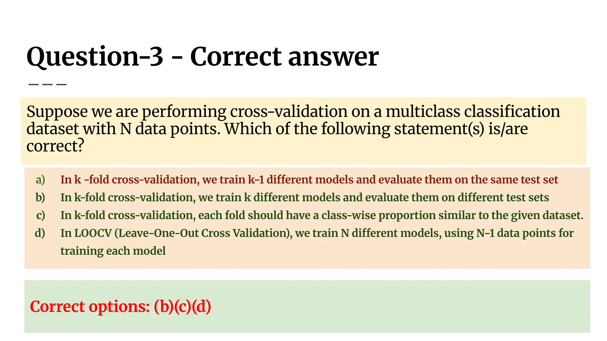 Question-3 - Correct answer
Suppose we are performing cross-validation on a multiclass classiﬁcation
dataset with N data points. Which of the following statement(s) is/are
correct?
a) In k -fold cross-validation, we train k−1 different models and evaluate them on the same test set
b) In k-fold cross-validation, we train k different models and evaluate them on different test sets
c) In k-fold cross-validation, each fold should have a class-wise proportion similar to the given dataset.
d) In LOOCV (Leave-One-Out Cross Validation), we train N different models, using N−1 data points for
training each model
Correct options: (b)(c)(d)
 