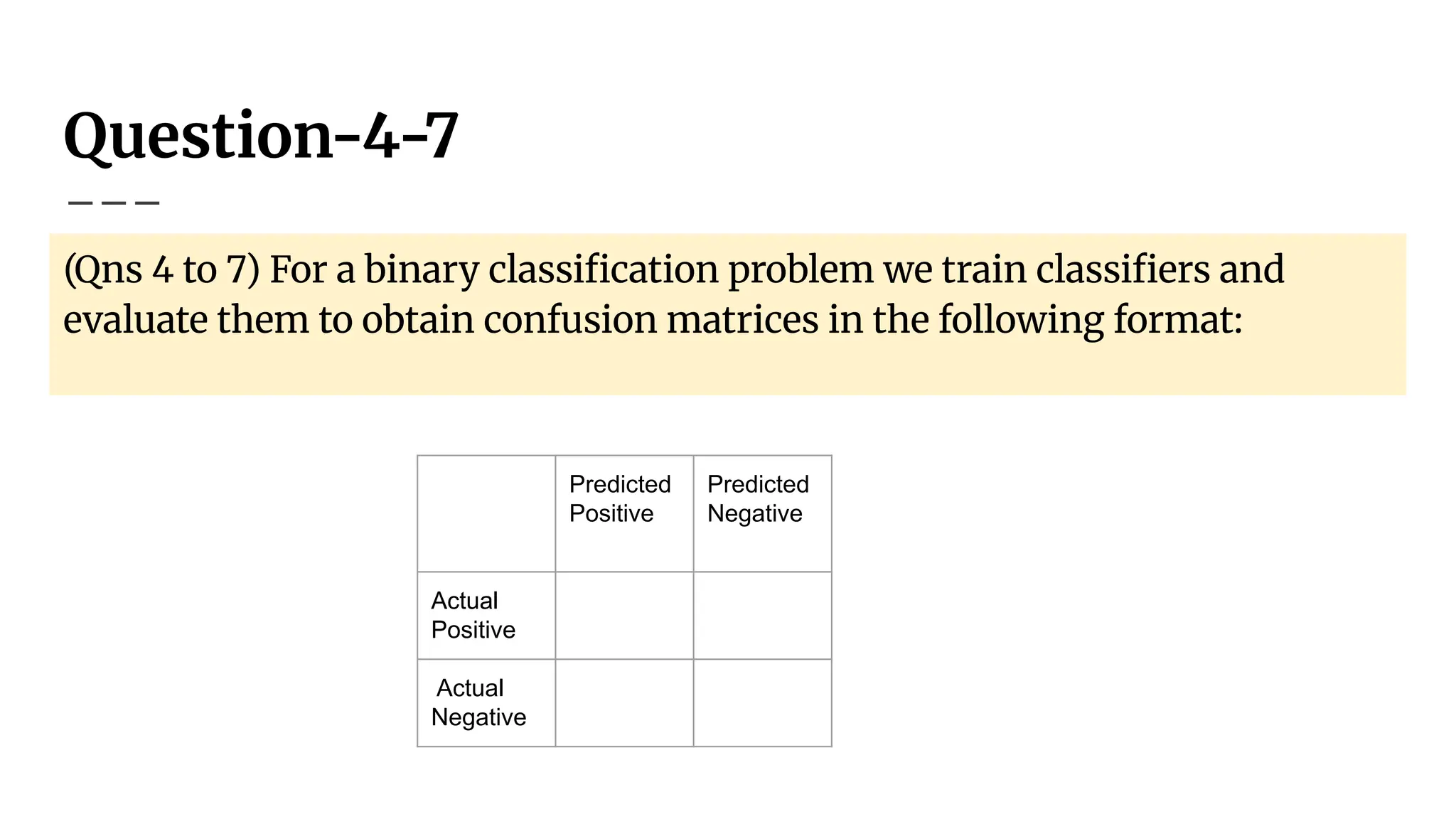 Question-4-7
(Qns 4 to 7) For a binary classiﬁcation problem we train classiﬁers and
evaluate them to obtain confusion matrices in the following format:
Predicted
Positive
Predicted
Negative
Actual
Positive
Actual
Negative
 