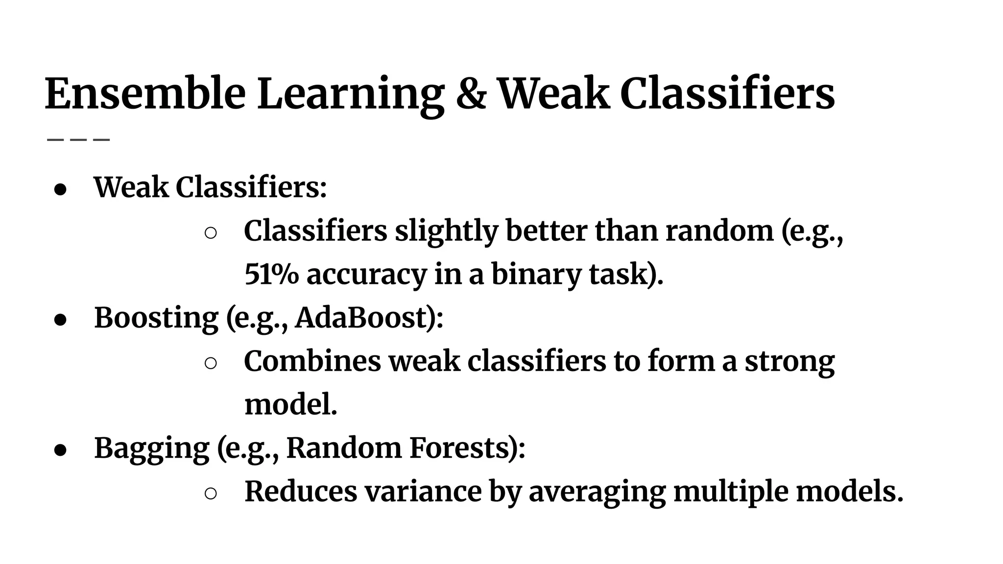 Ensemble Learning & Weak Classiﬁers
● Weak Classiﬁers:
○ Classiﬁers slightly better than random (e.g.,
51% accuracy in a binary task).
● Boosting (e.g., AdaBoost):
○ Combines weak classiﬁers to form a strong
model.
● Bagging (e.g., Random Forests):
○ Reduces variance by averaging multiple models.
 