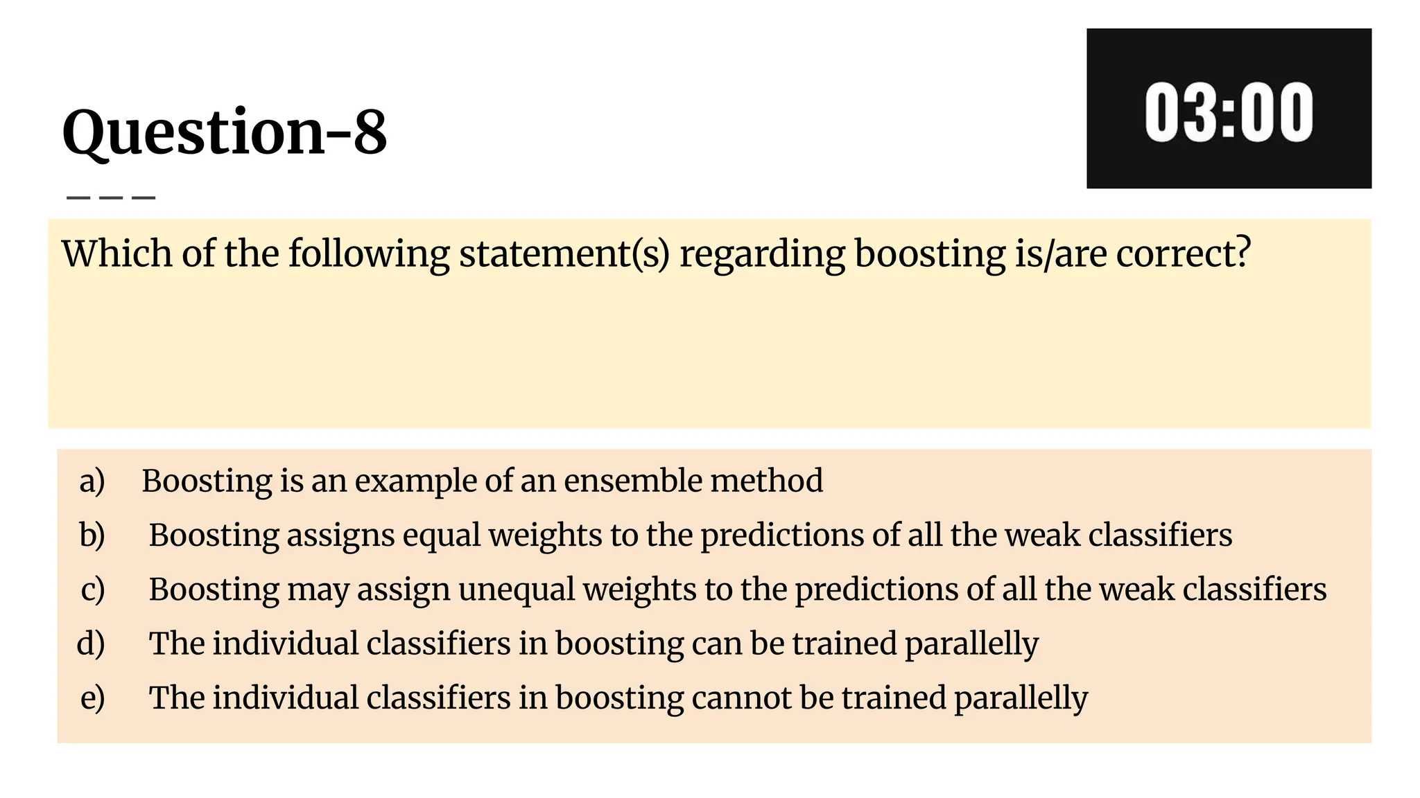 Question-8
Which of the following statement(s) regarding boosting is/are correct?
a) Boosting is an example of an ensemble method
b) Boosting assigns equal weights to the predictions of all the weak classiﬁers
c) Boosting may assign unequal weights to the predictions of all the weak classiﬁers
d) The individual classiﬁers in boosting can be trained parallelly
e) The individual classiﬁers in boosting cannot be trained parallelly
 