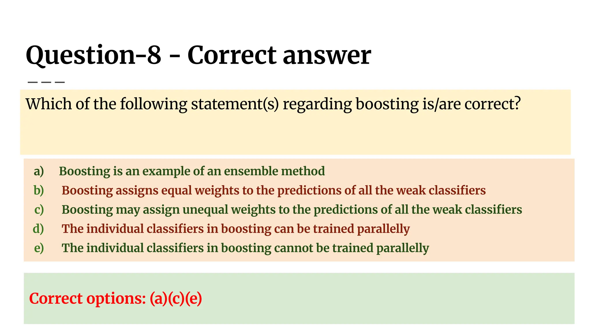 Question-8 - Correct answer
Which of the following statement(s) regarding boosting is/are correct?
a) Boosting is an example of an ensemble method
b) Boosting assigns equal weights to the predictions of all the weak classiﬁers
c) Boosting may assign unequal weights to the predictions of all the weak classiﬁers
d) The individual classiﬁers in boosting can be trained parallelly
e) The individual classiﬁers in boosting cannot be trained parallelly
Correct options: (a)(c)(e)
 