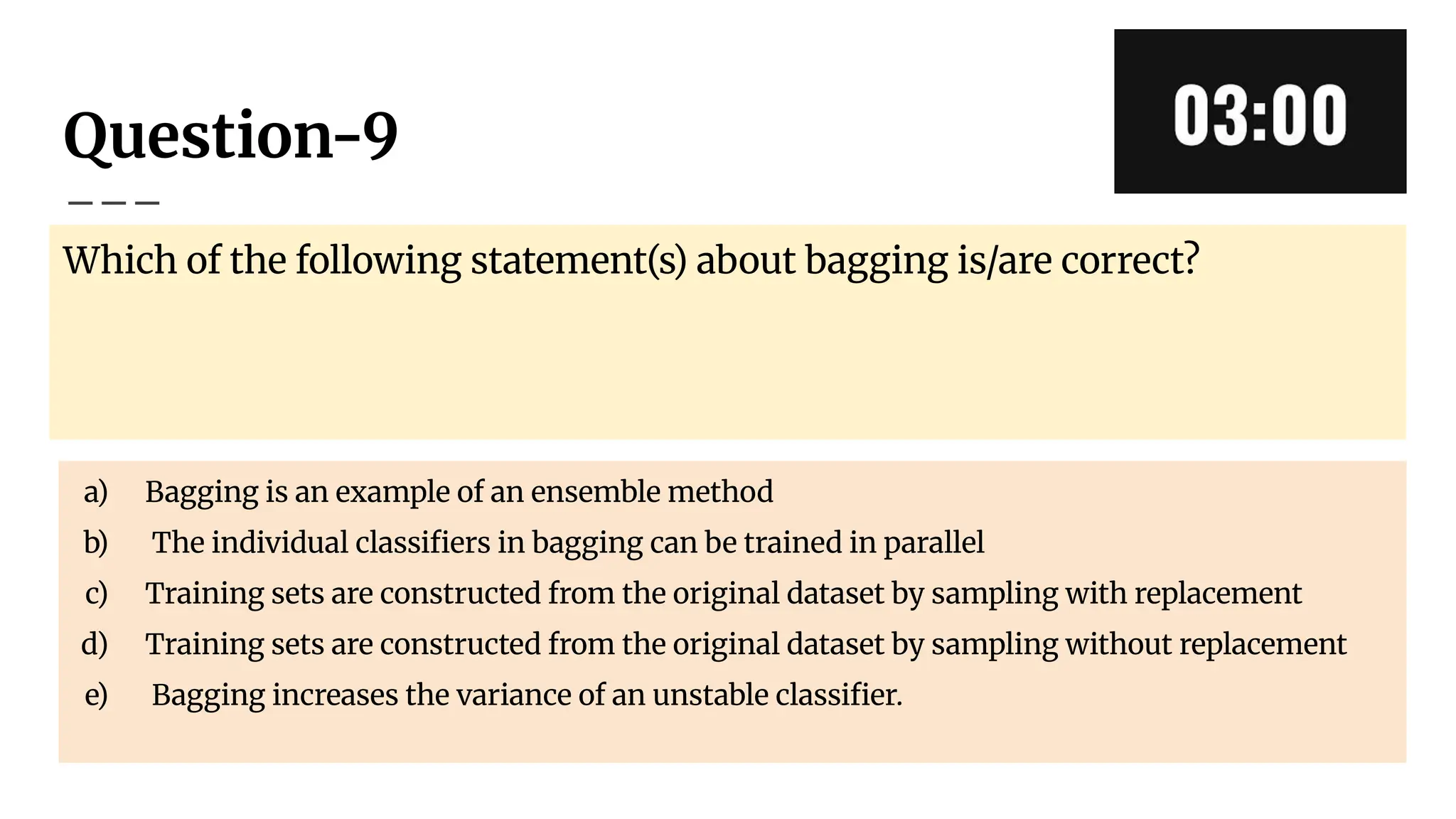 Question-9
Which of the following statement(s) about bagging is/are correct?
a) Bagging is an example of an ensemble method
b) The individual classiﬁers in bagging can be trained in parallel
c) Training sets are constructed from the original dataset by sampling with replacement
d) Training sets are constructed from the original dataset by sampling without replacement
e) Bagging increases the variance of an unstable classiﬁer.
 