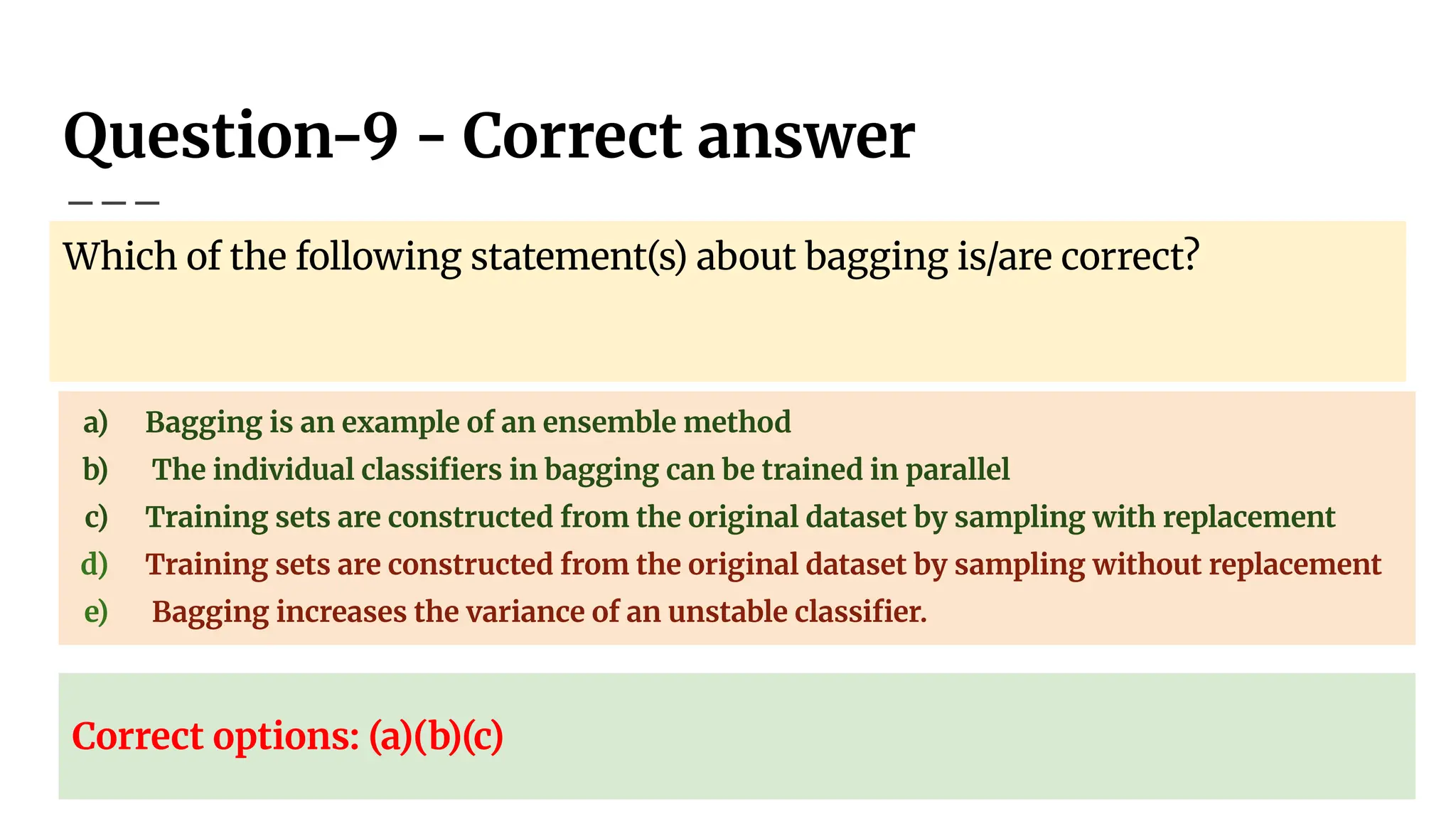 Question-9 - Correct answer
Which of the following statement(s) about bagging is/are correct?
a) Bagging is an example of an ensemble method
b) The individual classiﬁers in bagging can be trained in parallel
c) Training sets are constructed from the original dataset by sampling with replacement
d) Training sets are constructed from the original dataset by sampling without replacement
e) Bagging increases the variance of an unstable classiﬁer.
Correct options: (a)(b)(c)
 