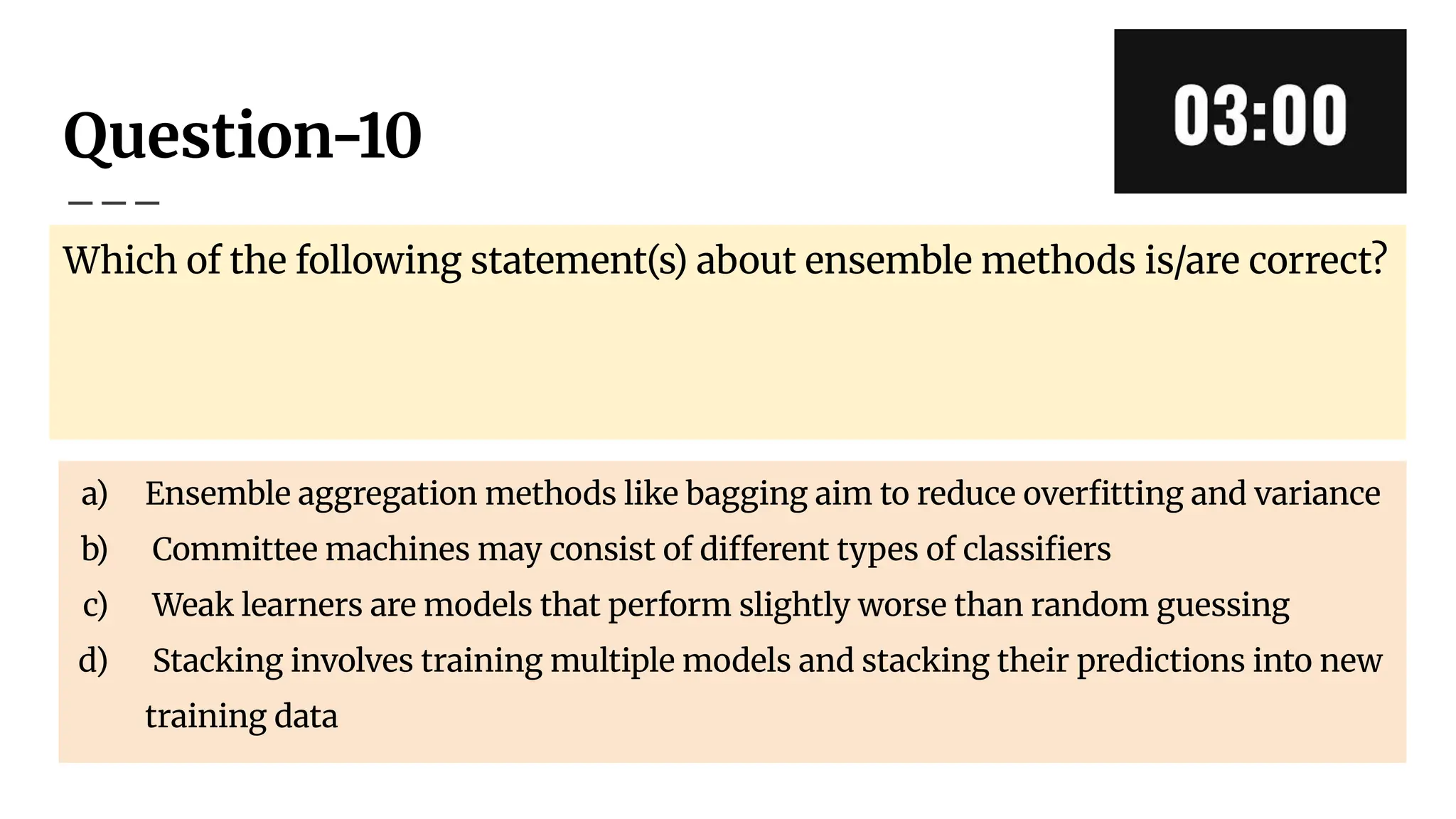 Question-10
Which of the following statement(s) about ensemble methods is/are correct?
a) Ensemble aggregation methods like bagging aim to reduce overﬁtting and variance
b) Committee machines may consist of different types of classiﬁers
c) Weak learners are models that perform slightly worse than random guessing
d) Stacking involves training multiple models and stacking their predictions into new
training data
 