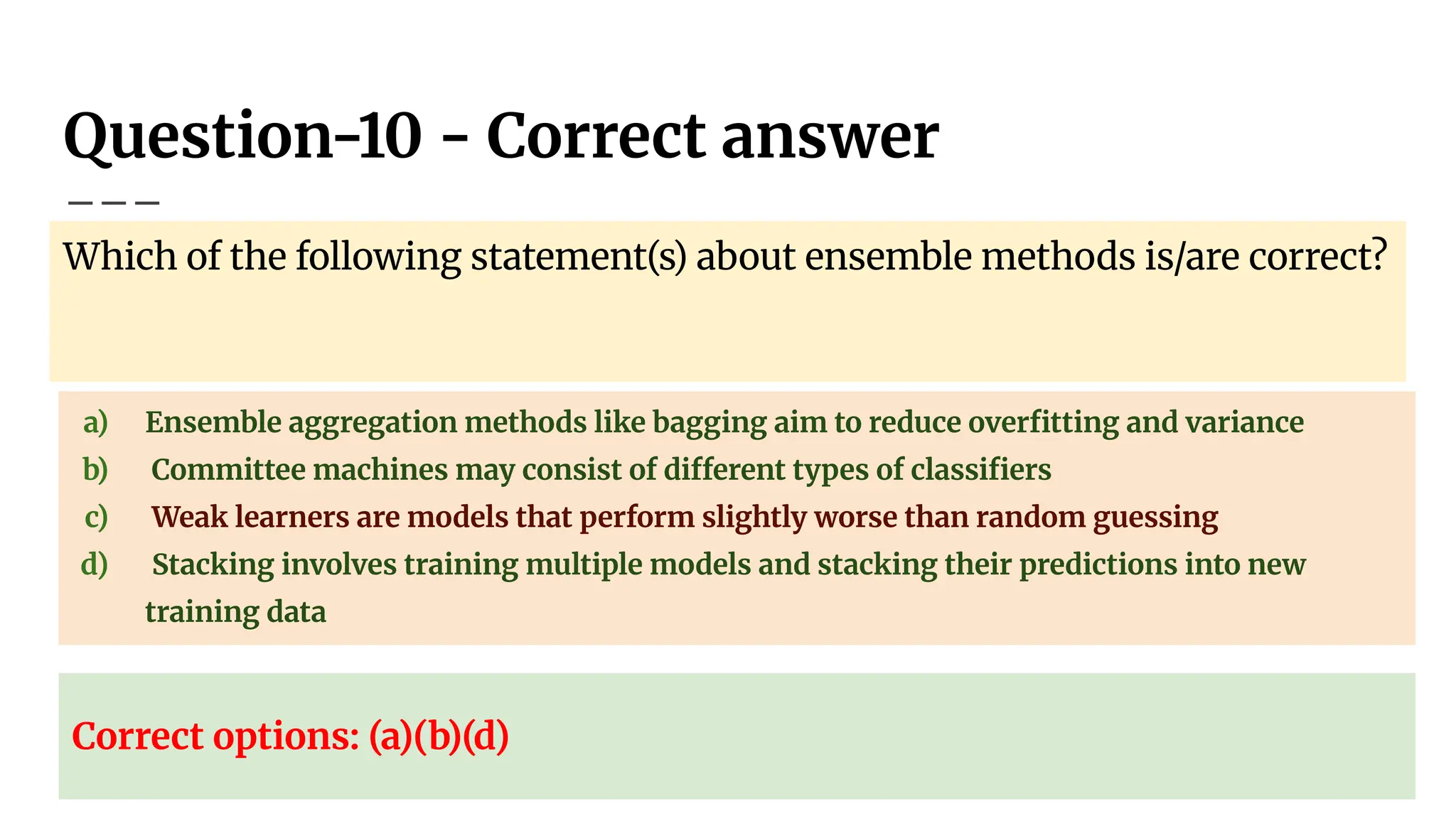 Question-10 - Correct answer
Which of the following statement(s) about ensemble methods is/are correct?
a) Ensemble aggregation methods like bagging aim to reduce overﬁtting and variance
b) Committee machines may consist of different types of classiﬁers
c) Weak learners are models that perform slightly worse than random guessing
d) Stacking involves training multiple models and stacking their predictions into new
training data
Correct options: (a)(b)(d)
 