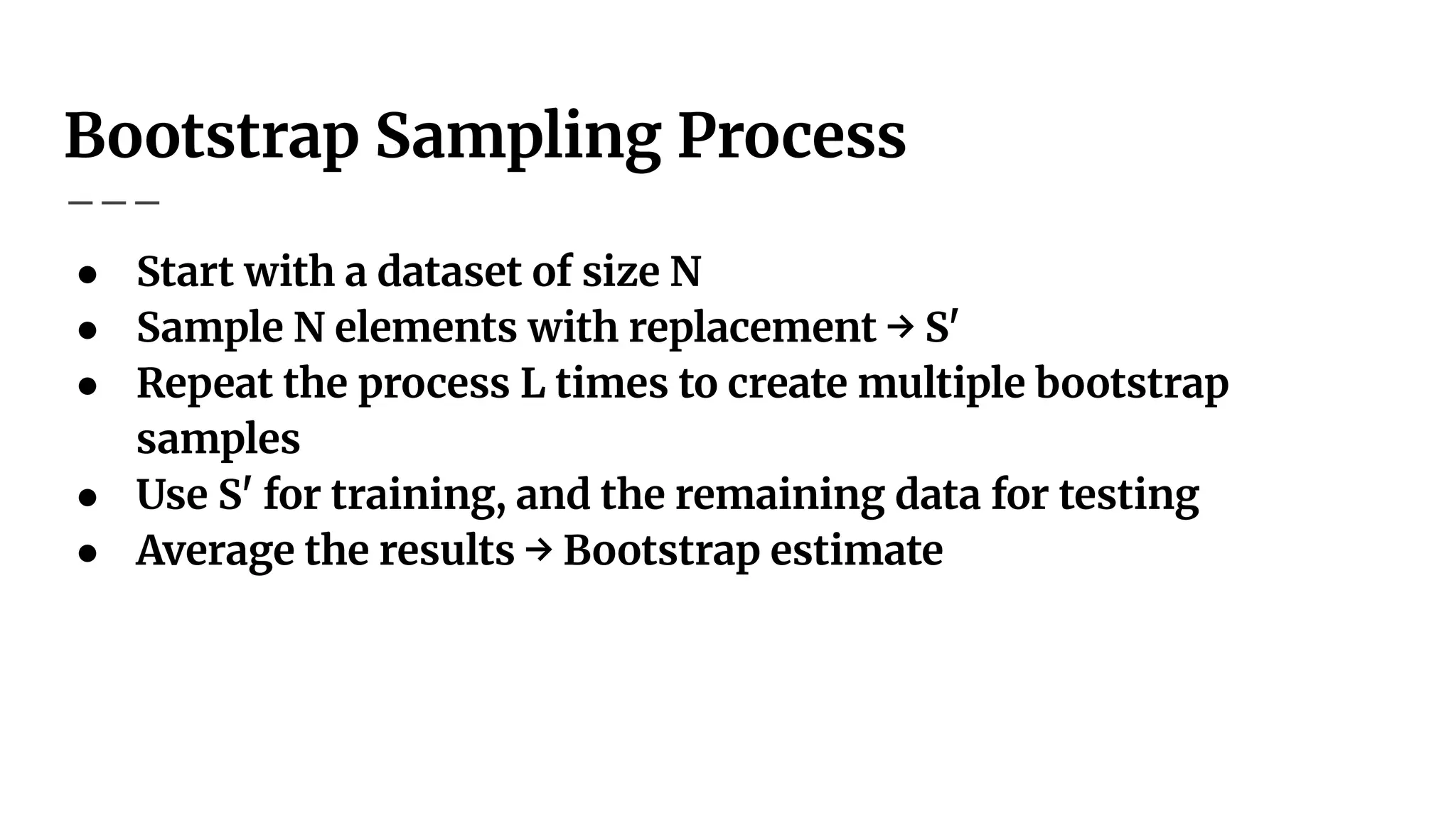 Bootstrap Sampling Process
● Start with a dataset of size N
● Sample N elements with replacement → S'
● Repeat the process L times to create multiple bootstrap
samples
● Use S' for training, and the remaining data for testing
● Average the results → Bootstrap estimate
 