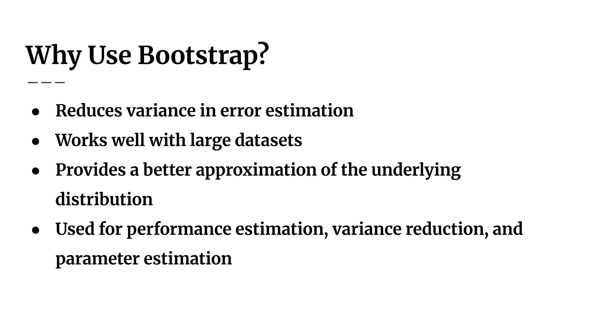 Why Use Bootstrap?
● Reduces variance in error estimation
● Works well with large datasets
● Provides a better approximation of the underlying
distribution
● Used for performance estimation, variance reduction, and
parameter estimation
 