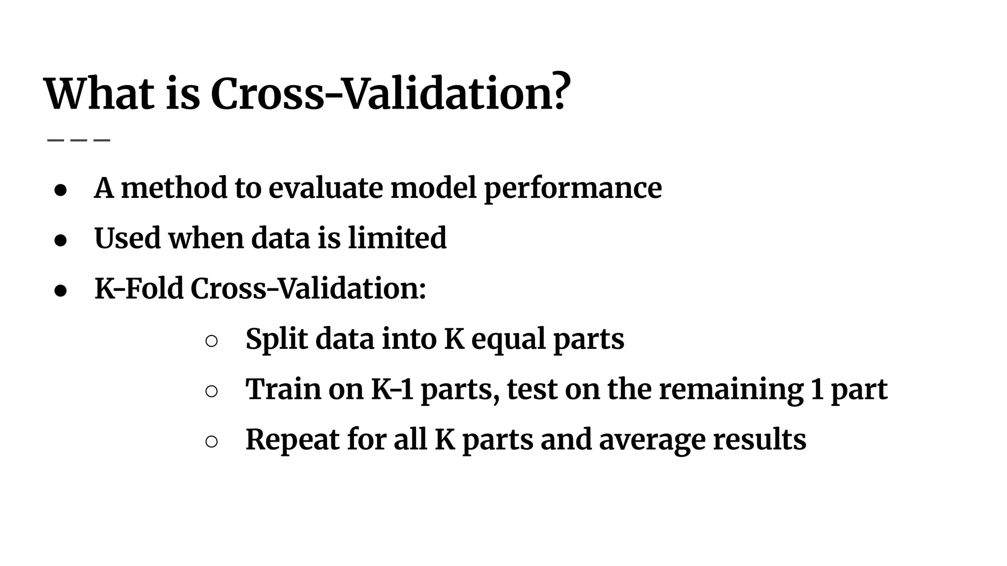What is Cross-Validation?
● A method to evaluate model performance
● Used when data is limited
● K-Fold Cross-Validation:
○ Split data into K equal parts
○ Train on K-1 parts, test on the remaining 1 part
○ Repeat for all K parts and average results
 