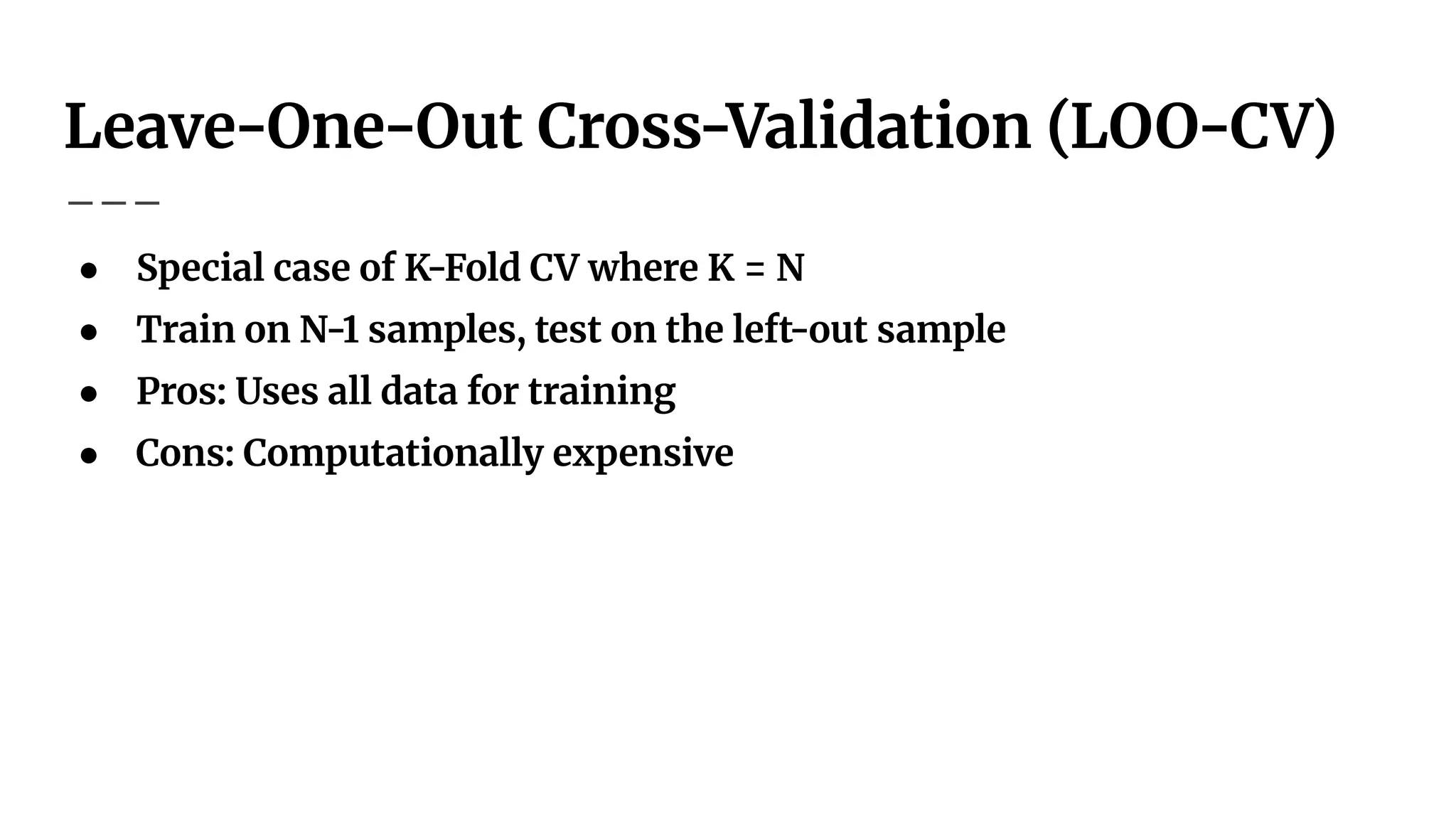 Leave-One-Out Cross-Validation (LOO-CV)
● Special case of K-Fold CV where K = N
● Train on N-1 samples, test on the left-out sample
● Pros: Uses all data for training
● Cons: Computationally expensive
 