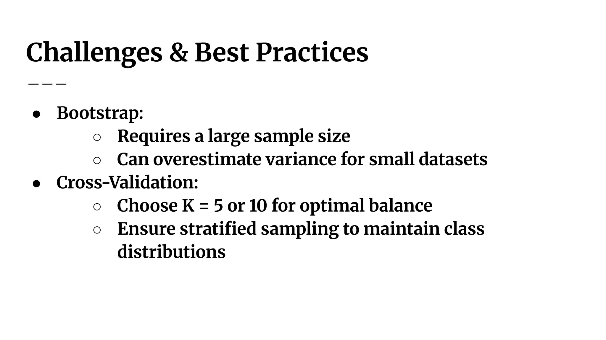 Challenges & Best Practices
● Bootstrap:
○ Requires a large sample size
○ Can overestimate variance for small datasets
● Cross-Validation:
○ Choose K = 5 or 10 for optimal balance
○ Ensure stratiﬁed sampling to maintain class
distributions
 