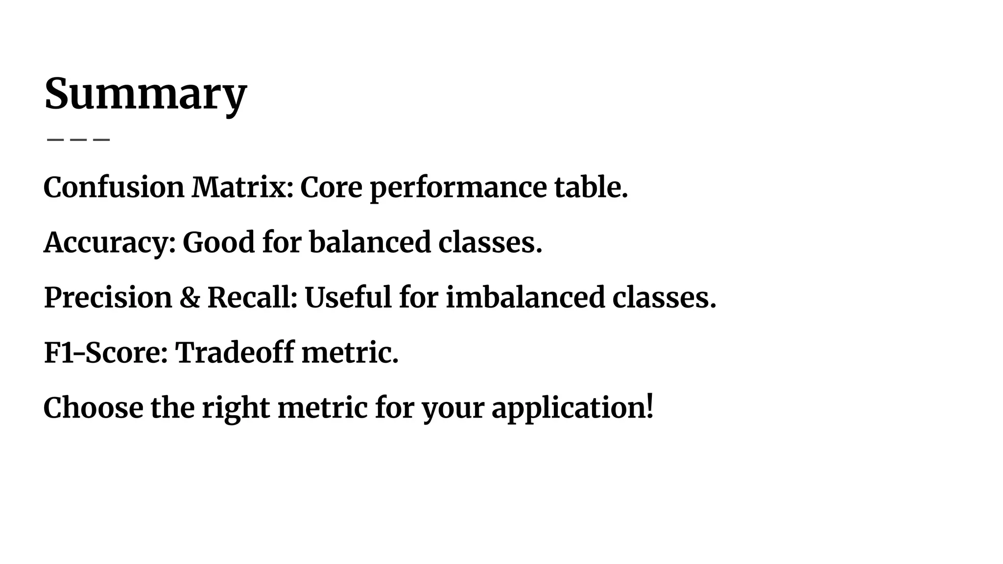 Summary
Confusion Matrix: Core performance table.
Accuracy: Good for balanced classes.
Precision & Recall: Useful for imbalanced classes.
F1-Score: Tradeoff metric.
Choose the right metric for your application!
 